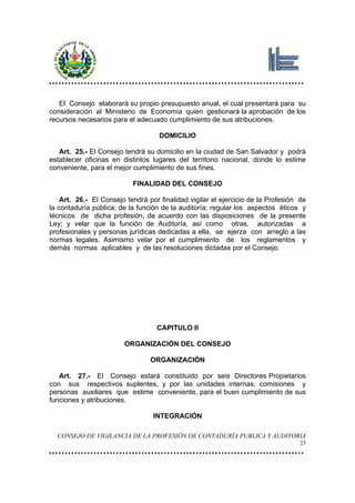 El Consejo elaborará su propio presupuesto anual, el cual presentará para su
consideración al Ministerio de Economía quien gestionará la aprobación de los
recursos necesarios para el adecuado cumplimiento de sus atribuciones.

                                    DOMICILIO

   Art. 25.- El Consejo tendrá su domicilio en la ciudad de San Salvador y podrá
establecer oficinas en distintos lugares del territorio nacional, donde lo estime
conveniente, para el mejor cumplimiento de sus fines.

                           FINALIDAD DEL CONSEJO

    Art. 26.- El Consejo tendrá por finalidad vigilar el ejercicio de la Profesión de
la contaduría pública; de la función de la auditoría; regular los aspectos éticos y
técnicos de dicha profesión, de acuerdo con las disposiciones de la presente
Ley; y velar que la función de Auditoría, así como otras, autorizadas a
profesionales y personas jurídicas dedicadas a ella, se ejerza con arreglo a las
normas legales. Asimismo velar por el cumplimiento de los reglamentos y
demás normas aplicables y de las resoluciones dictadas por el Consejo.




                                   CAPITULO II

                        ORGANIZACIÓN DEL CONSEJO

                                 ORGANIZACIÓN

   Art. 27.- El Consejo estará constituido por seis Directores Propietarios
con sus respectivos suplentes, y por las unidades internas, comisiones y
personas auxiliares que estime conveniente, para el buen cumplimiento de sus
funciones y atribuciones.

                                  INTEGRACIÓN

  CONSEJO DE VIGILANCIA DE LA PROFESIÓN DE CONTADURÍA PUBLICA Y AUDITORIA
                                                                                   23
 