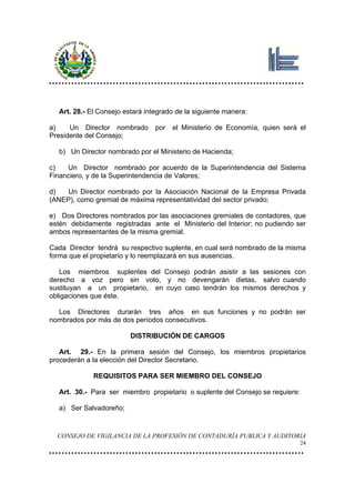 Art. 28.- El Consejo estará integrado de la siguiente manera:

a)    Un Director nombrado       por   el Ministerio de Economía, quien será el
Presidente del Consejo;

  b) Un Director nombrado por el Ministerio de Hacienda;

c)   Un Director nombrado por acuerdo de la Superintendencia del Sistema
Financiero, y de la Superintendencia de Valores;

d)   Un Director nombrado por la Asociación Nacional de la Empresa Privada
(ANEP), como gremial de máxima representatividad del sector privado;

e) Dos Directores nombrados por las asociaciones gremiales de contadores, que
estén debidamente registradas ante el Ministerio del Interior; no pudiendo ser
ambos representantes de la misma gremial.

Cada Director tendrá su respectivo suplente, en cual será nombrado de la misma
forma que el propietario y lo reemplazará en sus ausencias.

   Los miembros suplentes del Consejo podrán asistir a las sesiones con
derecho a voz pero sin voto, y no devengarán dietas, salvo cuando
sustituyan a un propietario, en cuyo caso tendrán los mismos derechos y
obligaciones que éste.

  Los Directores durarán tres años en sus funciones y no podrán ser
nombrados por más de dos períodos consecutivos.

                         DISTRIBUCIÓN DE CARGOS

   Art. 29.- En la primera sesión del Consejo, los miembros propietarios
procederán a la elección del Director Secretario.

             REQUISITOS PARA SER MIEMBRO DEL CONSEJO

  Art. 30.- Para ser miembro propietario o suplente del Consejo se requiere:

  a) Ser Salvadoreño;


  CONSEJO DE VIGILANCIA DE LA PROFESIÓN DE CONTADURÍA PUBLICA Y AUDITORIA
                                                                               24
 