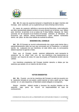 Art. 32.- En caso de ausencia temporal o impedimento de algún miembro del
Consejo, será sustituido por su suplemento por todo el tiempo de la misma.

   En casos de ausencia definitiva o renuncia de los Directores, cada institución
por ellos representada deberá nombrar al nuevo director por el tiempo que faltare
para terminar el período; si en un plazo de 15 días hábiles después de haber
conocido de tal situación no lo hicieren el Consejo solicitará al Ministerio de
Economía que efectúe dichos nombramientos, quien deberá nombrarlos
dentro del plazo de diez días hábiles de recibida la solicitud.

                          SESIONES DEL CONSEJO

   Art. 33.- El Consejo se reunirá ordinariamente dos veces cada treinta días y
extraordinariamente cada vez que sea convocado por el Presidente o a solicitud
escrita de cualquiera de sus miembros; en este último caso, la convocatoria
deberá expresar la agenda a tratar.

    Para que el Consejo pueda sesionar válidamente, será necesaria la
asistencia de la mitad más uno de sus miembros y las resoluciones se
tomarán por mayoría de votos. En caso de empate, el Presidente tendrá voto de
calidad.

   Los miembros propietarios del Consejo tendrán derecho a dietas por las
sesiones que asistan, en un máximo de dos al mes.




                             VOTOS DISIDENTES

   Art. 34.- Cuando uno de los miembros del Consejo no esté de acuerdo con
la resolución tomada en una sesión, podrá razonar su voto y pedir que se haga
constar en el acta respectiva; el Secretario estará obligado a consignarlo.

   Ningún miembro deberá revelar a terceros los asuntos tratados en las
sesiones,   bajo pena de   incurrir  en responsabilidad en caso de
contravención.




  CONSEJO DE VIGILANCIA DE LA PROFESIÓN DE CONTADURÍA PUBLICA Y AUDITORIA
                                                                               26
 