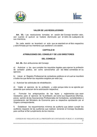 VALOR DE LAS RESOLUCIONES

   Art. 35.- Las resoluciones tomadas en sesión del Consejo tendrán valor,
aún cuando el quórum se hubiere disminuido por el retiro de cualquiera de
sus miembros.

   De cada sesión se levantará un acta que se asentará en el libro respectivo
y será firmada por los miembros que asistieron a la sesión.

                                   CAPITULO III

           ATRIBUCIONES DEL CONSEJO Y DE LOS DIRECTORES

                                  DEL CONSEJO

   Art. 36.- Son atribuciones del Consejo:

a) Autorizar a los que cumplan los requisitos legales para ejercer la profesión
de contador público, así como sancionarlos por las faltas cometidas en su
ejercicio;

b) Llevar el Registro Profesional de contadores públicos en el cual se inscribirá
a todos los que llenen los requisitos exigidos por esta Ley;

c) Autorizar las solicitudes de rehabilitación;

d) Vigilar el ejercicio de la profesión, y velar porque ésta no se ejercite por
personas que carezcan de la autorización respectiva;

e)    Formular los anteproyectos de las leyes y reglamentos que sean
necesarios para el ejercicio de la profesión, así como sus respectivas reformas,
previa opinión de las Asociaciones Profesionales de Contadores, sometiéndolos a
consideración del Ministerio de Economía para su respectiva aprobación por el
Organo correspondiente;

f)   Establecer los requerimientos mínimos de auditoría que deben cumplir los
auditores respecto de las auditorías que realicen; teniendo el Consejo facultades
para verificar el fiel cumplimiento de los mismos;


  CONSEJO DE VIGILANCIA DE LA PROFESIÓN DE CONTADURÍA PUBLICA Y AUDITORIA
                                                                               27
 