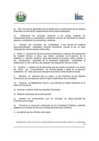 g) Fijar las normas generales para la elaboración y presentación de los estados
financieros e información suplementaria de los entes fiscalizados;

h)      Determinar los principios conforme a los cuales, deberán los
comerciantes llevar su contabilidad y establecer criterios de valoración de activos,
pasivos y constitución de provisiones y reservas;

i)     Aprobar los principios de contabilidad y las normas de auditoria
internacionalmente aceptados, inclusive financieros, cuando la ley no haya
dispuesto de manera expresa sobre ellas;

j) Emitir o autorizar las normas de ética profesional y cualquier otra disposición
de carácter técnico o ético, que deban cumplirse en el ejercicio de la
profesión y hacerlos públicos; para estos efectos el Consejo podrá solicitar a
las asociaciones gremiales de la contaduría legalmente constituidas, la
colaboración en las mismas y de cualquier otra disposición técnica o ética;

k) Conocer y resolver de las denuncias que por escrito se reciban o se inicien
de oficio, por incumplimiento de normas legales o faltas en el ejercicio
profesional. En todo caso será necesario el nombre y firma del denunciante;

l)   Nombrar al personal bajo su cargo y a los miembros de las distintas
Comisiones que se organicen para el mejor cumplimiento de su finalidad;

m) Proponer su Reglamento Interno y sus reformas al Organo Ejecutivo en el
Ramo de Economía;

n) Conocer y resolver sobre los aspectos financieros;

o) Elaborar el proyecto de su presupuesto;

p)   Aprobar los emolumentos que en concepto de dietas perciban los
miembros del Consejo;

q)    Promover la educación continuada de los Contadores Públicos, pudiendo
celebrar los contratos de servicios correspondientes para tal efecto;

r) Las demás que le confieren otras leyes.




  CONSEJO DE VIGILANCIA DE LA PROFESIÓN DE CONTADURÍA PUBLICA Y AUDITORIA
                                                                                  28
 