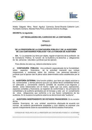 Waldo Salgado Mina, René Aguiluz Carranza, Donal Ricardo Calderón Lam,
Humberto Centeno, Mariela Peña Pinto y Gerardo Antonio Suvillaga.

DECRETA, la siguiente:

          LEY REGULADORA DEL EJERCICIO DE LA CONTADURÍA.

                                     TITULO I

                                   CAPITULO I

   DE LA PROFESIÓN DE LA CONTADURÍA PÚBLICA Y DE LA AUDITORÍA
    DE LOS CONTADORES PÚBLICOS Y DE LA FUNCIÓN DE AUDITORÍA

   Art. 1.- La presente Ley tiene por objeto, regular el ejercicio de la profesión de
la Contaduría Pública, la función de la Auditoria y lo derechos y obligaciones
de las personas naturales o jurídicas que las ejerzan.

   Para efectos de esta Ley, deberá entenderse como:

a) CONTADURÍA PÚBLICA: Una profesión especializada de la Contabilidad,
sobre     aspectos     financieros    de la actividad mercantil que incluye
inspecciones y revisiones sobre los mismos. Las personas naturales o
jurídicas que la ejercen dan fe plena sobre determinados actos establecidos por la
Ley.

b) AUDITORÍA EXTERNA: Una función pública, que tiene por objeto autorizar a
los comerciantes y demás persona que por Ley deban llevar contabilidad formal,
un adecuado y conveniente sistema contable de acuerdo a sus negocios y
demás actos relacionados con el mismo; vigilar que sus actos, operaciones,
aspectos contables y financieros, se registren de conformidad a los principios de
contabilidad y de auditoria aprobados por el Consejo y velar por el cumplimiento
de otras obligaciones que conforme a la Ley fueren competencia de los
auditores. En lo sucesivo la auditoria externa se denominará sólo "auditoría".

c) AUDITORÍA INDEPENDIENTE DE ESTADOS FINANCIEROS: Es la revisión
de los
estados financieros de una entidad económica, efectuada de acuerdo con
normas de auditoría generalmente aceptadas y cuyo objetivo es expresar una
opinión independiente sobre la razonabilidad de dichos estados financieros.

  CONSEJO DE VIGILANCIA DE LA PROFESIÓN DE CONTADURÍA PUBLICA Y AUDITORIA
                                                                                   11
 