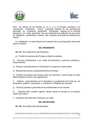 Para los efectos de los literales g), h), i), y j), el Consejo procederá a la
mencionada aprobación, previa propuesta recibida de las asociaciones
gremiales de contadores legalmente constituidas seguida de la consulta
respectiva con estas gremiales. Una vez aprobados los publicará, los que serán
de obligatorio cumplimiento sesenta días después de la fecha de efectuarse la
misma.

   Lo establecido en este artículo es sin perjuicio de lo que dispongan otras leyes
sobre la materia.

                                DEL PRESIDENTE

   Art. 37.- Son atribuciones del Presidente:

   a) Presidir las sesiones del Consejo y dirigir los debates;

b) Convocar directamente o por medio del Secretario a sesiones ordinarias y
extraordinarias;

c) Preparar conjuntamente con el Secretario, la agenda de cada sesión;

d) Representar judicial y extrajudicialmente al Consejo;

e) Distribuir las labores del Consejo entre sus miembros, cuando éstas no estén
determinadas por la ley o sus reglamentos;

f)   Ordenar, conjuntamente con el Secretario, la publicación de la lista de los
contadores públicos autorizados e inscritos en el Registro del Consejo;

g) Tomar la protesta o juramento de los profesionales al ser inscritos;

h)    Resolver toda cuestión urgente, dando cuenta al Consejo en la próxima
sesión que realice;

i) Cualquiera otra atribución inherente a su cargo.

                                DEL SECRETARIO

   Art. 38.- Son atribuciones del Secretario:


  CONSEJO DE VIGILANCIA DE LA PROFESIÓN DE CONTADURÍA PUBLICA Y AUDITORIA
                                                                                 29
 