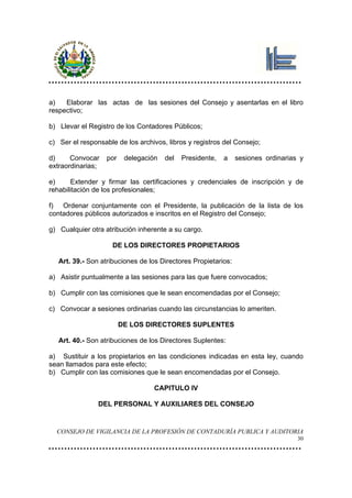 a)   Elaborar las actas de las sesiones del Consejo y asentarlas en el libro
respectivo;

b) Llevar el Registro de los Contadores Públicos;

c) Ser el responsable de los archivos, libros y registros del Consejo;

d)     Convocar    por    delegación   del   Presidente,   a    sesiones ordinarias y
extraordinarias;

e)     Extender y firmar las certificaciones y credenciales de inscripción y de
rehabilitación de los profesionales;

f) Ordenar conjuntamente con el Presidente, la publicación de la lista de los
contadores públicos autorizados e inscritos en el Registro del Consejo;

g) Cualquier otra atribución inherente a su cargo.

                     DE LOS DIRECTORES PROPIETARIOS

   Art. 39.- Son atribuciones de los Directores Propietarios:

a) Asistir puntualmente a las sesiones para las que fuere convocados;

b) Cumplir con las comisiones que le sean encomendadas por el Consejo;

c) Convocar a sesiones ordinarias cuando las circunstancias lo ameriten.

                         DE LOS DIRECTORES SUPLENTES

   Art. 40.- Son atribuciones de los Directores Suplentes:

a) Sustituir a los propietarios en las condiciones indicadas en esta ley, cuando
sean llamados para este efecto;
b) Cumplir con las comisiones que le sean encomendadas por el Consejo.

                                   CAPITULO IV

                DEL PERSONAL Y AUXILIARES DEL CONSEJO


  CONSEJO DE VIGILANCIA DE LA PROFESIÓN DE CONTADURÍA PUBLICA Y AUDITORIA
                                                                                   30
 