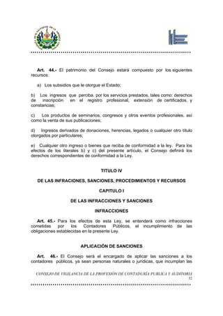 Art. 44.- El patrimonio del Consejo estará compuesto por los siguientes
recursos:

  a) Los subsidios que le otorgue el Estado;

b) Los ingresos que perciba por los servicios prestados, tales como: derechos
de   inscripción en el registro profesional, extensión de certificados, y
constancias;

c)  Los productos de seminarios, congresos y otros eventos profesionales, así
como la venta de sus publicaciones;

d) Ingresos derivados de donaciones, herencias, legados o cualquier otro título
otorgados por particulares;

e) Cualquier otro ingreso o bienes que reciba de conformidad a la ley. Para los
efectos de los literales b) y c) del presente artículo, el Consejo definirá los
derechos correspondientes de conformidad a la Ley.


                                  TITULO IV

   DE LAS INFRACIONES, SANCIONES, PROCEDIMIENTOS Y RECURSOS

                                 CAPITULO I

                   DE LAS INFRACCIONES Y SANCIONES

                               INFRACCIONES

   Art. 45.- Para los efectos de esta Ley, se entenderá como infracciones
cometidas     por   los    Contadores     Públicos, el incumplimiento de las
obligaciones establecidas en la presente Ley.


                        APLICACIÓN DE SANCIONES

   Art. 46.- El Consejo será el encargado de aplicar las sanciones a los
contadores públicos, ya sean personas naturales o jurídicas, que incumplan las

  CONSEJO DE VIGILANCIA DE LA PROFESIÓN DE CONTADURÍA PUBLICA Y AUDITORIA
                                                                             32
 
