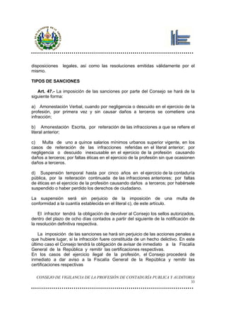 disposiciones   legales, así como las resoluciones emitidas válidamente por el
mismo.

TIPOS DE SANCIONES

   Art. 47.- La imposición de las sanciones por parte del Consejo se hará de la
siguiente forma:

a) Amonestación Verbal, cuando por negligencia o descuido en el ejercicio de la
profesión, por primera vez y sin causar daños a terceros se cometiere una
infracción;

b) Amonestación Escrita, por reiteración de las infracciones a que se refiere el
literal anterior;

c)    Multa de uno a quince salarios mínimos urbanos superior vigente, en los
casos de reiteración de las infracciones referidas en el literal anterior; por
negligencia o descuido inexcusable en el ejercicio de la profesión causando
daños a terceros; por faltas éticas en el ejercicio de la profesión sin que ocasionen
daños a terceros.

d) Suspensión temporal hasta por cinco años en el ejercicio de la contaduría
pública, por la reiteración continuada de las infracciones anteriores; por faltas
de éticas en el ejercicio de la profesión causando daños a terceros; por habérsele
suspendido o haber perdido los derechos de ciudadano.

La suspensión será sin perjuicio de la imposición de una                   multa de
conformidad a la cuantía establecida en el literal c), de este artículo.

    El infractor tendrá la obligación de devolver al Consejo los sellos autorizados,
dentro del plazo de ocho días contados a partir del siguiente de la notificación de
la resolución definitiva respectiva.

    La imposición de las sanciones se hará sin perjuicio de las acciones penales a
que hubiere lugar, si la infracción fuere constituida de un hecho delictivo. En este
último caso el Consejo tendrá la obligación de avisar de inmediato a la Fiscalía
General de la República y remitir las certificaciones respectivas.
En los casos del ejercicio ilegal de la profesión, el Consejo procederá de
inmediato a dar aviso a la Fiscalía General de la República y remitir las
certificaciones respectivas

  CONSEJO DE VIGILANCIA DE LA PROFESIÓN DE CONTADURÍA PUBLICA Y AUDITORIA
                                                                                   33
 