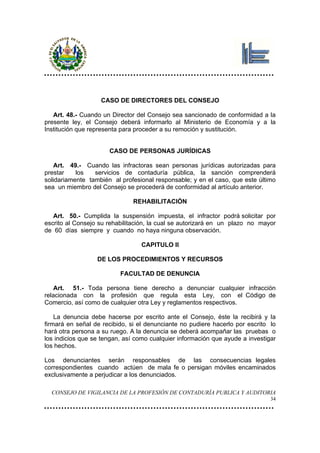 CASO DE DIRECTORES DEL CONSEJO

   Art. 48.- Cuando un Director del Consejo sea sancionado de conformidad a la
presente ley, el Consejo deberá informarlo al Ministerio de Economía y a la
Institución que representa para proceder a su remoción y sustitución.


                      CASO DE PERSONAS JURÍDICAS

    Art. 49.- Cuando las infractoras sean personas jurídicas autorizadas para
prestar    los   servicios de contaduría pública, la sanción comprenderá
solidariamente también al profesional responsable; y en el caso, que este último
sea un miembro del Consejo se procederá de conformidad al artículo anterior.

                               REHABILITACIÓN

   Art. 50.- Cumplida la suspensión impuesta, el infractor podrá solicitar por
escrito al Consejo su rehabilitación, la cual se autorizará en un plazo no mayor
de 60 días siempre y cuando no haya ninguna observación.

                                 CAPITULO II

                  DE LOS PROCEDIMIENTOS Y RECURSOS

                          FACULTAD DE DENUNCIA

    Art. 51.- Toda persona tiene derecho a denunciar cualquier infracción
relacionada con la profesión que regula esta Ley, con el Código de
Comercio, así como de cualquier otra Ley y reglamentos respectivos.

    La denuncia debe hacerse por escrito ante el Consejo, éste la recibirá y la
firmará en señal de recibido, si el denunciante no pudiere hacerlo por escrito lo
hará otra persona a su ruego. A la denuncia se deberá acompañar las pruebas o
los indicios que se tengan, así como cualquier información que ayude a investigar
los hechos.

Los denunciantes serán responsables de las consecuencias legales
correspondientes cuando actúen de mala fe o persigan móviles encaminados
exclusivamente a perjudicar a los denunciados.

  CONSEJO DE VIGILANCIA DE LA PROFESIÓN DE CONTADURÍA PUBLICA Y AUDITORIA
                                                                               34
 
