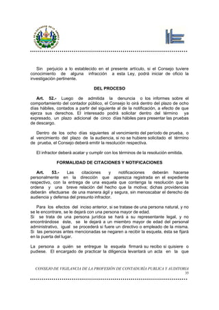 Sin perjuicio a lo establecido en el presente artículo, si el Consejo tuviere
conocimiento de alguna infracción a esta Ley, podrá iniciar de oficio la
investigación pertinente.

                                  DEL PROCESO

   Art. 52.- Luego de admitida la denuncia o los informes sobre el
comportamiento del contador público, el Consejo lo oirá dentro del plazo de ocho
días hábiles, contados a partir del siguiente al de la notificación, a efecto de que
ejerza sus derechos. El interesado podrá solicitar dentro del término ya
expresado, un plazo adicional de cinco días hábiles para presentar las pruebas
de descargo.

   Dentro de los ocho días siguientes al vencimiento del período de prueba, o
al vencimiento del plazo de la audiencia, si no se hubiere solicitado el término
de prueba, el Consejo deberá emitir la resolución respectiva.

   El infractor deberá acatar y cumplir con los términos de la resolución emitida.

             FORMALIDAD DE CITACIONES Y NOTIFICACIONES

   Art.    53.-   Las     citaciones     y  notificaciones deberán hacerse
personalmente en la dirección que aparezca registrada en el expediente
respectivo, con la entrega de una esquela que contenga la resolución que la
ordena y una breve relación del hecho que la motiva; dichas providencias
deberán efectuarse de una manera ágil y segura, sin menoscabar el derecho de
audiencia y defensa del presunto infractor.

   Para los efectos del inciso anterior, si se tratase de una persona natural, y no
se le encontrare, se le dejará con una persona mayor de edad.
Si se trata de una persona jurídica se hará a su representante legal, y no
encontrándose éste, se le dejará a un miembro mayor de edad del personal
administrativo, igual se procederá si fuere un directivo o empleado de la misma.
Si las personas antes mencionadas se negaren a recibir la esquela, ésta se fijará
en la puerta del lugar.

La persona a quién se entregue la esquela firmará su recibo si quisiere o
pudiese. El encargado de practicar la diligencia levantará un acta en la que


  CONSEJO DE VIGILANCIA DE LA PROFESIÓN DE CONTADURÍA PUBLICA Y AUDITORIA
                                                                                     35
 