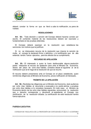 deberá constar la forma en que se llevó a cabo la notificación, so pena de
nulidad.

                                RESOLUCIONES

   Art. 54.- Toda decisión o sanción del Consejo deberá hacerse constar por
escrito. El contenido material de las resoluciones deberá ser razonado y
fundamentado en las pruebas obtenidas.

   El Consejo deberá expresar en             la   resolución   que   establezca las
sanciones, los motivos que la justifican.

   Si no se interpusiere recurso de la resolución que impone la sanción de
multa, el consejo la declarará firme o definitiva, y la certificación que de ella
extienda tendrá fuerza ejecutiva, para los efectos de su cumplimiento.

                           RECURSO DE APELACIÓN

   Art. 55.- El interesado a quien le fuere desfavorable alguna resolución
podrá interponer el recurso de apelación para ante el Ministro de Economía,
dentro del plazo de ocho días hábiles, contados desde el siguiente al de la
notificación que se le haga de la resolución de que se recurre.

El recurso deberá presentarse ante el Consejo en el plazo establecido, quien
remitirá las diligencias al Ministro de Economía, previa notificación al interesado.

                          TRÁMITE DE LA APELACIÓN

   Art. 56.- Recibidas las diligencias por el Ministro de Economía, dará audiencia
por ocho días hábiles al recurrente, y evacuada o no, podrá abrirse a pruebas
por ocho días hábiles si lo considera necesario. En todo caso, el Ministro de
Economía dentro de los ocho días hábiles siguientes, pronunciará la resolución
que a derecho corresponda y devolverá el expediente al Consejo con
certificación de la resolución dictada. La certificación de está resolución tendrá
fuerza ejecutiva.




FUERZA EJECUTIVA

  CONSEJO DE VIGILANCIA DE LA PROFESIÓN DE CONTADURÍA PUBLICA Y AUDITORIA
                                                                                  36
 