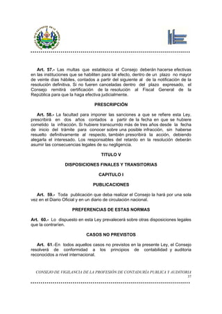 Art. 57.- Las multas que establezca el Consejo deberán hacerse efectivas
en las instituciones que se habiliten para tal efecto, dentro de un plazo no mayor
de veinte días hábiles, contados a partir del siguiente al de la notificación de la
resolución definitiva. Si no fueren canceladas dentro del plazo expresado, el
Consejo remitirá certificación de la resolución al Fiscal General de la
República para que la haga efectiva judicialmente.

                                PRESCRIPCIÓN

   Art. 58.- La facultad para imponer las sanciones a que se refiere esta Ley.
prescribirá en dos años contados a partir de la fecha en que se hubiere
cometido la infracción. Si hubiere transcurrido más de tres años desde la fecha
de inicio del trámite para conocer sobre una posible infracción, sin haberse
resuelto definitivamente al respecto, también prescribirá la acción, debiendo
alegarla el interesado. Los responsables del retardo en la resolución deberán
asumir las consecuencias legales de su negligencia.

                                    TITULO V

                 DISPOSICIONES FINALES Y TRANSITORIAS

                                   CAPITULO I

                                PUBLICACIONES

   Art. 59.- Toda publicación que deba realizar el Consejo la hará por una sola
vez en el Diario Oficial y en un diario de circulación nacional.

                     PREFERENCIAS DE ESTAS NORMAS

Art. 60.- Lo dispuesto en esta Ley prevalecerá sobre otras disposiciones legales
que la contraríen.

                            CASOS NO PREVISTOS

   Art. 61.-En todos aquellos casos no previstos en la presente Ley, el Consejo
resolverá de conformidad a los principios de contabilidad y auditoria
reconocidos a nivel internacional.


  CONSEJO DE VIGILANCIA DE LA PROFESIÓN DE CONTADURÍA PUBLICA Y AUDITORIA
                                                                                 37
 