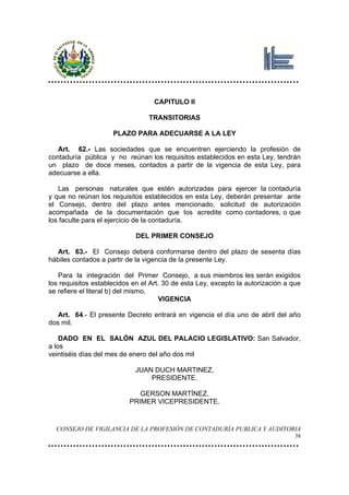 CAPITULO II

                                 TRANSITORIAS

                     PLAZO PARA ADECUARSE A LA LEY

   Art. 62.- Las sociedades que se encuentren ejerciendo la profesión de
contaduría pública y no reúnan los requisitos establecidos en esta Ley, tendrán
un plazo de doce meses, contados a partir de la vigencia de esta Ley, para
adecuarse a ella.

   Las personas naturales que estén autorizadas para ejercer la contaduría
y que no reúnan los requisitos establecidos en esta Ley, deberán presentar ante
el Consejo, dentro del plazo antes mencionado, solicitud de autorización
acompañada de la documentación que los acredite como contadores, o que
los faculte para el ejercicio de la contaduría.

                             DEL PRIMER CONSEJO

  Art. 63.- El Consejo deberá conformarse dentro del plazo de sesenta días
hábiles contados a partir de la vigencia de la presente Ley.

   Para la integración del Primer Consejo, a sus miembros les serán exigidos
los requisitos establecidos en el Art. 30 de esta Ley, excepto la autorización a que
se refiere el literal b) del mismo.
                                      VIGENCIA

   Art. 64.- El presente Decreto entrará en vigencia el día uno de abril del año
dos mil.

    DADO EN EL SALÓN AZUL DEL PALACIO LEGISLATIVO: San Salvador,
a los
veintiséis días del mes de enero del año dos mil

                            JUAN DUCH MARTINEZ,
                                PRESIDENTE.

                             GERSON MARTÍNEZ,
                          PRIMER VICEPRESIDENTE.


  CONSEJO DE VIGILANCIA DE LA PROFESIÓN DE CONTADURÍA PUBLICA Y AUDITORIA
                                                                                  38
 