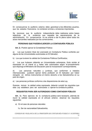 En consecuencia la auditoría externa debe garantizar a los diferentes usuarios,
que los estados financieros no contienen errores u omisiones importantes.

Se reconoce que la auditoría independiente debe realizarse sobre bases
selectivas   de     la   evidencia que respalda las aseveraciones de la
administración. En consecuencia no se orienta a dar fe plena sobre todos los
actos mercantiles realizados por los comerciantes.

      PERSONAS QUE PUEDEN EJERCER LA CONTADURÍA PÚBLICA

   Art. 2.- Podrán ejercer la Contabilidad Pública:

a)   Los que tuvieren título de Licenciado en Contaduría Pública conferido por
alguna de las Universidades autorizadas en El Salvador;

b) Los que tuvieren la calidad de Contadores Públicos Certificados;

c)   Los que hubieren obtenido en Universidades extranjeras, título similar al
expresado en el Literal a) y haber sido autorizados según el procedimiento
que disponga el Ministerio de Educación para la incorporación correspondiente;

d)      Las personas naturales y jurídicas, que conformen a tratados
internacionales pudieren ejercer dicha profesión en El Salvador; por haber
otorgado en dichos instrumentos el mismo derecho a los Salvadoreños en su
país de origen.

e) Las personas jurídicas conforme a las disposiciones de esta Ley.

Quienes reúnan la calidad antes expresada, deberán cumplir los requisitos que
esta Ley establece para ser autorizados a ejercer la contaduría pública.

    REQUISITOS PARA SER AUTORIZADO COMO CONTADOR PÚBLICO

   Art. 3.- Para ejercicio de la contaduría pública será necesario, además de
reunir la calidad expresada en el artículo anterior, observar los requisitos
siguientes:

   a) En el caso de personas naturales:

      1o. Ser de nacionalidad Salvadoreña;

  CONSEJO DE VIGILANCIA DE LA PROFESIÓN DE CONTADURÍA PUBLICA Y AUDITORIA
                                                                             12
 