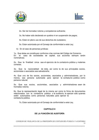 2o. Ser de honradez notoria y competencia suficiente;

     3o. No haber sido declarado en quiebra ni en suspensión de pagos;

     4o. Estar en pleno uso de sus derechos de ciudadano;

     5o. Estar autorizada por el Consejo de conformidad a esta Ley;

  b) En el caso de personas jurídicas:

1o. Que éstas se constituyan conforme a las normas del Código de Comercio.
En el caso de sociedades de capital, sus acciones siempre serán
nominativas;

2o. Que la finalidad única sea el ejercicio de la contaduría pública y materias
conexas;

3o. Que la nacionalidad de ésta, así como la de sus principales socios,
accionistas o asociados sea salvadoreña;

4o. Que uno de los socios, accionistas, asociados y administradores, por lo
menos, sea persona autorizada para ejercer la contaduría pública como
persona natural;

5o. Que sus socios,      accionistas,    asociados   y   administradores sean de
honradez notoria;

6o. Que la representación legal de la misma así como la firma de documentos
relacionados con la contaduría pública o la auditoría, la ejerzan sólo quienes
estén autorizados como personas naturales para ejercer la
contaduría pública.

     7o. Estar autorizada por el Consejo de conformidad a esta Ley.


                                 CAPITULO II

                       DE LA FUNCIÓN DE AUDITORÍA


  CONSEJO DE VIGILANCIA DE LA PROFESIÓN DE CONTADURÍA PUBLICA Y AUDITORIA
                                                                              13
 