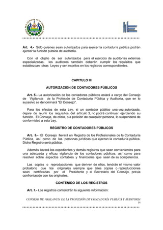 Art. 4.- Sólo quienes sean autorizados para ejercer la contaduría pública podrán
ejercer la función pública de auditoría.

   Con el objeto de ser autorizados para el ejercicio de auditorías externas
especializadas, los auditores también deberán cumplir los requisitos que
establezcan otras Leyes y ser inscritos en los registros correspondientes.



                                   CAPITULO III

                AUTORIZACIÓN DE CONTADORES PÚBLICOS

   Art. 5.- La autorización de los contadores públicos estará a cargo del Consejo
de Vigilancia de la Profesión de Contaduría Pública y Auditoría, que en lo
sucesivo se denominará "El Consejo".

   Para los efectos de esta Ley, si un contador público una vez autorizado,
dejare de reunir los requisitos del artículo 3, no podrá continuar ejerciendo su
función. El Consejo, de oficio, o a petición de cualquier persona, lo suspenderá de
conformidad a esta Ley.

                   REGISTRO DE CONTADORES PÚBLICOS

   Art. 6.- El Consejo llevará un Registro de los Profesionales de la Contaduría
Pública, así como de las personas jurídicas que ejerzan la contaduría pública.
Dicho Registro será público.

   Además llevará los expedientes y demás registros que sean convenientes para
una adecuada y eficaz vigilancia de los contadores públicos, así como para
resolver sobre aspectos contables y financieros que sean de su competencia.

   Las copias o reproducciones que deriven de ellos, tendrán el mismo valor
probatorio que los originales siempre que tales copias o reproducciones
sean certificadas por el Presidente y el Secretario del Consejo, previa
confrontación con los originales.

                       CONTENIDO DE LOS REGISTROS

   Art. 7.- Los registros contendrán la siguiente información:

  CONSEJO DE VIGILANCIA DE LA PROFESIÓN DE CONTADURÍA PUBLICA Y AUDITORIA
                                                                                 14
 