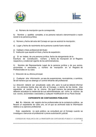 a) Número de inscripción que le corresponde;

b) Nombre y apellido completo, si es persona natural o denominación o razón
social si es persona jurídica;

c) Número y fecha del acta del Consejo en que se autorizó la inscripción;

d) Lugar y fecha de nacimiento de la persona cuando fuere natural;

e) Calidad o título profesional del titular;
f) Institución que expidió el título y fecha de expedición;

g) Si se tratare de una persona jurídica, fecha de otorgamiento de la
Escritura de Constitución, número y fecha de inscripción en el Registro
respectivo y credencial vigente de los administradores;

h)   Nombre del Representante Legal de la persona jurídica y de sus socios,
accionistas o asociados, y número de inscripción en el Registro de
Profesionales en su caso;

i) Dirección de su oficina principal;

j) Cualquier otra información, ya sea de suspensiones, revocatorias, o cambios,
de tal manera que se obtenga un control eficiente del profesional.

La dirección deberá ser actualizada cada año para lo cual se deberá informar
en los primeros treinta días del año al Consejo, o dentro de los treinta días
siguientes al cambio de la misma. De igual manera, las personas jurídicas
deberán actualizar la credencial de sus administradores, así como la nómina de
sus socios, accionistas o asociados y cualquier modificación en su Pacto Social.

                  EXPEDIENTE DE CONTADORES PÚBLICOS

    Art. 8.- Además del registro de los profesionales de la contaduría pública, se
llevará un expediente de cada uno, en el que se archivará toda la información
relativa a su ejercicio profesional.

   Este expediente no será público; se consultará por el Consejo cuando se
investigue o denuncie al profesional o previa autorización judicial.

  CONSEJO DE VIGILANCIA DE LA PROFESIÓN DE CONTADURÍA PUBLICA Y AUDITORIA
                                                                                15
 