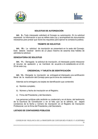SOLICITUD DE AUTORIZACIÓN

   Art. 9.- Todo interesado solicitará al Consejo su autorización. En la solicitud
expresará la información a que se refiere esta Ley y acompañará los documentos
necesarios para probar que reúne los requisitos para ejercer la contaduría pública.

                            TRÁMITE DE SOLICITUD

   Art. 10.- La solicitud de inscripción se presentará en la sede del Consejo.
Este deberá resolver dentro de un plazo máximo de sesenta días hábiles de
admitida la solicitud.

DENEGATORIA DE SOLICITUD

   Art. 11.- Denegada la solicitud de inscripción, el interesado podrá interponer
el recurso de apelación y se tramitará de acuerdo a lo establecido en el Art.
55 de esta Ley.

                CREDENCIAL Y TARJETA DE IDENTIFICACIÓN

    Art. 12.- Otorgada la inscripción se entregará al interesado una certificación
literal de la resolución del Consejo para que le sirva de credencial.

   Además se le entregará una tarjeta de identificación que contendrá:

   a) Nombre completo;

   b) Número y fecha de inscripción en el Registro;

   c) Firma del Presidente y del Secretario.

   Las personas jurídicas sólo recibirán su credencial y en el dorso, del testimonio
de la Escritura de Constitución o en el folio que se le adhiera, se dejará
constancia de la fecha y número de inscripción en el Registro de Inscripción
Profesional, con la firma del Presidente y del Secretario.

LISTADO DE CONTADORES PÚBLICOS




  CONSEJO DE VIGILANCIA DE LA PROFESIÓN DE CONTADURÍA PUBLICA Y AUDITORIA
                                                                                  16
 