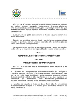 Art. 16.- Se considerara que ejercen ilegalmente la profesión, las personas
que realicen funciones reservadas exclusivamente al contador público, sin
tener la autorización que establece esta Ley para el ejercicio profesional. De igual
modo se considerará ilegal el ejercer la auditoria sin haber sido autorizado como
contador público.

   Cualquier persona podrá denunciar ante el Consejo a quienes ejerzan sin la
debida autorización.

   También se considera ejercicio ilegal, cuando las personas extranjeras,
naturales o jurídicas, realicen funciones reservadas a los contadores públicos,
sin las autorizaciones correspondientes.

   Las actuaciones en que intervengan tales personas y actos que efectúen,
serán nulos y se incurrirá en las responsabilidades penales correspondientes.

                                    TITULO II

          RESPONSABILIDADES DE LOS CONTADORES PÚBLICOS

                                   CAPITULO I

                  ATRIBUCIONES DEL CONTADOR PÚBLICO

   Art. 17.- Los contadores públicos intervendrán en forma obligatoria en los
siguientes casos:

a)    Autorizar las Descripciones de los Sistemas Contables, los Catálogos de
Cuentas y Manuales de Instrucciones que deben llevar los comerciantes, a los
que la Ley exige llevar contabilidad y a quienes deseen un sistema contable.
Esta autorización procederá en todos aquellos casos en que leyes especiales no
establezcan     que    determinados     entes    fiscalizadores gubernamentales
autoricen los sistemas contables de sus respectivos entes fiscalizados;

b) Legalizar los requisitos o libros que deben llevar todos los comerciantes,
de conformidad con las leyes de la materia, previa solicitud del interesado por
escrito y autenticada;




  CONSEJO DE VIGILANCIA DE LA PROFESIÓN DE CONTADURÍA PUBLICA Y AUDITORIA
                                                                                  18
 