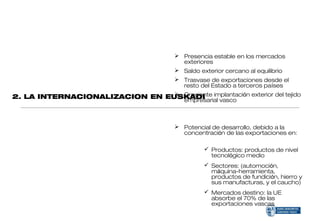  Presencia estable en los mercados
                                         exteriores
                                        Saldo exterior cercano al equilibrio
                                 Trasvase de exportaciones desde el
                                  resto del Estado a terceros países
2. LA INTERNACIONALIZACION EN EUSKADI implantación exterior del tejido
                                 Creciente
                                  empresarial vasco



                                        Potencial de desarrollo, debido a la
                                         concentración de las exportaciones en:

                                                  Productos: productos de nivel
                                                   tecnológico medio
                                                  Sectores: (automoción,
                                                   máquina-herramienta,
                                                   productos de fundición, hierro y
                                                   sus manufacturas, y el caucho)
                                                  Mercados destino: la UE
                                                   absorbe el 70% de las
                                                   exportaciones vascas
 