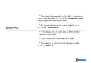  Contribuir al desarrollo sostenido y sostenible
            de Euskadi mediante la promoción en el exterior
            de nuestros intereses sociales

             Ser co-partícipes y co-responsables de la
Objetivos   construcción europea

             Profundizar los vínculos con la comunidad
            vasca en el exterior

             Dar a conocer Euskadi en el mundo

             Contribuir a la construcción de un mundo
            justo y equilibrado
 