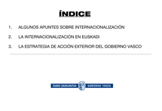ÍNDICE
1.   ALGUNOS APUNTES SOBRE INTERNACIONALIZACIÓN

2.   LA INTERNACIONALIZACIÓN EN EUSKADI

3.   LA ESTRATEGIA DE ACCIÓN EXTERIOR DEL GOBIERNO VASCO
 