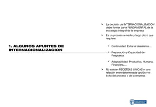    La decisión de INTERNACIONALIZACION
                            debe formar parte FUNDAMENTAL de la
                            estrategia integral de la empresa
                           Es un proceso a medio y largo plazo que
                            requiere:


1. ALGUNOS APUNTES DE         Continuidad: Evitar el desaliento…
INTERNACIONALIZACION
                              Preparación y Capacidad de
                               Respuesta

                              Adaptabilidad: Productiva, Humana,
                               Financiera,…
                           No existen RECETEAS UNICAS ni una
                            relación entre determinada opción y el
                            éxito del proceso o de la empresa
 