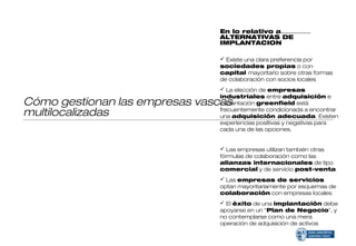 En lo relativo a……………
                               ALTERNATIVAS DE
                               IMPLANTACION

                                Existe una clara preferencia por
                               sociedades propias o con
                               capital mayoritario sobre otras formas
                               de colaboración con socios locales
                                La elección de empresas
                               industriales entre adquisición e
Cómo gestionan las empresas vascas
                               implantación greenfield está
multilocalizadas               frecuentemente condicionada a encontrar
                               una adquisición adecuada. Existen
                               experiencias positivas y negativas para
                               cada una de las opciones.


                                Las empresas utilizan también otras
                               fórmulas de colaboración como las
                               alianzas internacionales de tipo
                               comercial y de servicio post-venta
                                Las empresas de servicios
                               optan mayoritariamente por esquemas de
                               colaboración con empresas locales
                                El éxito de una implantación debe
                               apoyarse en un “Plan de Negocio”, y
                               no contemplarse como una mera
                               operación de adquisición de activos
 