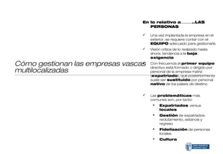En lo relativo a………..LAS
                                    PERSONAS

                                    Una vez implantada la empresa en el
                                     exterior, se requiere contar con el
                                     EQUIPO adecuado para gestionarla
                                    Visión crítica de lo realizado hasta
                                     ahora: tendencia a la baja
                                     exigencia

Cómo gestionan las empresas vascas
                                    Con frecuencia el primer equipo
                                     directivo está formado o dirigido por
multilocalizadas                     personal de la empresa matriz
                                     (expatriado), que posteriormente
                                     suele ser sustituido por personal
                                     nativo de los países de destino


                                    Las problemáticas más
                                     comunes son, por tanto:
                                         Expatriados versus
                                          locales
                                         Gestión de expatriados:
                                          reclutamiento, estancia y
                                          regreso
                                         Fidelización de personas
                                          locales
                                         Cultura
 