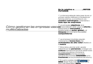 En lo relativo a……………..RETOS
                                FUTUROS

                                 La internacionalización debe pasar de ser un
                                proceso reactivo-defensivo e impulsado por
                                factores externos, a convertirse en una
                                cuestión estratégica y extenderse a
                                todo tipo de empresas
                                 Los principales objetivos de la
Cómo gestionan las empresas vascas
                                internacionalización serán: seguir al cliente y
                                posicionarse en mercados, la
multilocalizadas                transformación en actor global, y el
                                bloqueo del crecimiento de posibles
                                competidores


                                 Las empresas industriales seguirán
                                manteniendo el know-how y las
                                actividades de alto valor añadido en
                                la matriz
                                 Otros retos a abordar serán: apostar
                                realmente por las personas, conseguir una
                                cultura internacional (actuando desde todos
                                los niveles educativos) y fomentar la
                                cooperación entre las empresas
                                (actuando las empresas GRANDES como
                                tractoras de sus proveedores del entorno)
                                 En cuanto a países objetivo, destacan los
                                BRIC (Brasil, Rusia, India y China) y, como
                                único país desarrollado, EEUU
 