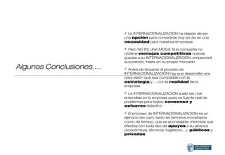  La INTERNACIONALIZACION ha dejado de ser
                         una opción para convertirse hoy en día en una
                         necesidad para nuestras empresas

                          Pero NO ES UNA MODA: Si la compañía no
                         obtiene ventajas competitivas nuevas
                         gracias a su INTERNACIONALIZACION, empeorará
                         su posición, hasta en su propio mercado
Algunas Conclusiones….    Antes de lanzarse al proceso de
                         INTERNACIONALIZACION hay que desarrollar una
                         clara visión que sea compatible con la
                         estrategia y…. con la realidad de la
                         empresa

                          La INTERNACIONALIZACION suele ser mal
                         entendida en la empresa pues es fuente real de
                         problemas para todos: consenso y
                         esfuerzo didáctico

                          El proceso de INTERNACIONALIZACION es un
                         ejercicio tan caro, tanto en términos monetarios
                         como de tiempo, que es aconsejable minimizar sus
                         efectos con todo tipo de apoyos a su alcance
                         (económicos, técnicos, logísticos,…), públicos y
                         privados
 