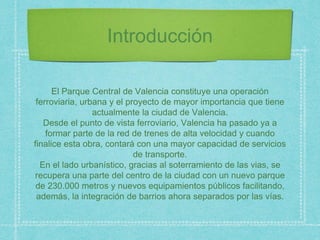 Introducción
El Parque Central de Valencia constituye una operación
ferroviaria, urbana y el proyecto de mayor importancia que tiene
actualmente la ciudad de Valencia.
Desde el punto de vista ferroviario, Valencia ha pasado ya a
formar parte de la red de trenes de alta velocidad y cuando
finalice esta obra, contará con una mayor capacidad de servicios
de transporte.
En el lado urbanístico, gracias al soterramiento de las vias, se
recupera una parte del centro de la ciudad con un nuevo parque
de 230.000 metros y nuevos equipamientos públicos facilitando,
además, la integración de barrios ahora separados por las vías.
 