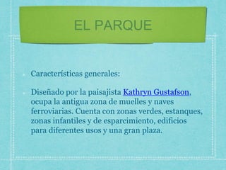 EL PARQUE
Características generales:
Diseñado por la paisajista Kathryn Gustafson,
ocupa la antigua zona de muelles y naves
ferroviarias. Cuenta con zonas verdes, estanques,
zonas infantiles y de esparcimiento, edificios
para diferentes usos y una gran plaza.
 