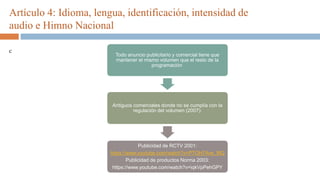 Artículo 4: Idioma, lengua, identificación, intensidad de
audio e Himno Nacional
c
Todo anuncio publicitario y comercial tiene que
mantener el mismo volumen que el resto de la
programación
Antiguos comerciales donde no se cumplía con la
regulación del volumen (2007):
Publicidad de RCTV 2001:
https://www.youtube.com/watch?v=PTOH7Ave_MQ
Publicidad de productos Norma 2003:
https://www.youtube.com/watch?v=iqkVpPehGPY
 