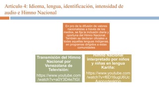 Artículo 4: Idioma, lengua, identificación, intensidad de
audio e Himno Nacional
En pro de la difusión de valores
nacionalistas a través de los
medios, se fija la inclusión diaria y
oportuna del Himno Nacional.
También se declaran oficiales a
todas aquellas lenguas indígenas,
en programas dirigidos a estas
comunidades
Himno Nacional
interpretado por niños
y niñas en lengua
Kariña:
https://www.youtube.com
/watch?v=f6D16ugU6Uc
&app=desktop
Transmisión del Himno
Nacional por
Venezolana de
Televisión:
https://www.youtube.com
/watch?v=a0Y3D4e7tGI
 