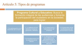 Artículo 5: Tipos de programas
1. Su participación en el
desarrollo de la nación
2. La defensa de los
derechos humanos,
garantías y deberes
3. La preservación y
mejoramiento del
ambiente
4. El desarrollo de las
manifestaciones del
conocimiento humano
5. El fortalecimiento de
la soberanía de la
Nación
6. La educación crítica
para seleccionar
apropiadamente la
información emitida por
los servicios de radio y
televisión
Programa Cultural y Educativo: Busca la
formación integral de las audiencias y fomenta
la participación del ciudadano en la sociedad,
para lograr:
 
