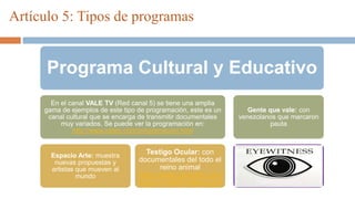 Artículo 5: Tipos de programas
Programa Cultural y Educativo
En el canal VALE TV (Red canal 5) se tiene una amplia
gama de ejemplos de este tipo de programación, este es un
canal cultural que se encarga de transmitir documentales
muy variados. Se puede ver la programación en:
http://www.valetv.com/programacion.html
Espacio Arte: muestra
nuevas propuestas y
artistas que mueven al
mundo
Testigo Ocular: con
documentales del todo el
reino animal
https://www.youtube.com/
watch?v=MOV49NoxUo4
Gente que vale: con
venezolanos que marcaron
pauta
 