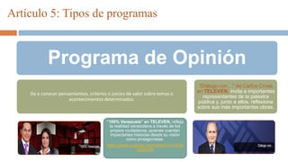 Programa de Opinión
Da a conocer pensamientos, criterios o juicios de valor sobre temas o
acontecimientos determinados.
“100% Venezuela” en TELEVEN, refleja
la realidad venezolana a través de los
propios ciudadanos, quienes cuentan
impactantes historias desde su visión
como protagonistas.
https://www.youtube.com/watch?v=LGSb
k35NnRo
“Diálogo con…” de Carlos Croes
en TELEVEN, invita a importantes
representantes de la palestra
pública y, junto a ellos, reflexiona
sobre sus más importantes obras.
Artículo 5: Tipos de programas
 
