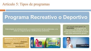Artículo 5: Tipos de programas
Programa Recreativo o Deportivo
Está dirigido al entretenimiento y el esparcimiento de las audiencias, y no
entra en ninguna de las clasificaciones anteriores.
MERIDIANO TV es la única señal
totalmente deportiva del territorio
nacional. Transmite un “Noticiero
Deportivo”, la “Gaceta Hípica”, entre
otros y actualmente, todos los
partidos del Mundial 2014
“Un minuto para ganar” en
TELEVEN, un programa de
concursos con desafíos de un
minuto que determinarán el monto
que cada participante ganará
 