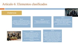 Artículo 6: Elementos clasificados
Violencia
Tipo A
Imágenes o sonidos utilizados para la
prevención o erradicación de la violencia,
que pueden ser presenciados por niños,
niñas y adolescentes sin que se requiera
la orientación de responsables.
Tipo B
Imágenes o sonidos que presenten
violencia dramatizada o sus
consecuencias de forma no explícita.
Tipo C
Imágenes o descripciones gráficas
utilizadas para la prevención o
erradicación de la violencia, que de ser
recibidas por niños, niñas o adolescentes,
requieren la responsables.
Ej: Serie Supernatural por Televen
Tipo D
Imágenes o descripciones gráficas que
presenten violencia real o sus
consecuencias, de forma no explícita, o
violencia dramatizada o sus
consecuencias de forma explícita y no
detallada.
Ej: Serie Escena del crimen Miami
(Televen)
Tipo E
Imágenes o descripciones gráficas que
presenten violencia real o dramatizada, o
sus consecuencias de forma explícita y
detallada, violencia física, psicológica o
verbal entre las personas que integran
una familia contra niños, niñas y
adolescentes o contra la mujer, violencia
sexual y hagan apología o inciten al
suicidio o a lesionar su propia integridad
personal o salud personal
 