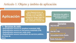 Artículo 1: Objeto y ámbito de aplicación
Aplicación
Las disposiciones se
aplican a toda imagen o
sonido cuya difusión y
recepción tenga lugar en
territorio venezolano y
sea realizada a través de:
Servicios de radio o
televisión públicos o
privados como:
1) Servicios de radio
- Radiodifusión sonora en amplitud modulada (AM)
- Radiodifusión sonora en frecuencia modulada (FM)
- Radiodifusión sonora por onda corta
- Radiodifusión sonora comunitaria de servicio público,
sin fines de
lucro
Ejemplos
- RQ 910 AM
( www.globalhost.com.ve/fmcenter/
rq910am)
- Hot 94.1 FM
(www.hot94fm.com.ve)
- Actualidad Unión Radio
(www.unionradio.net)
-Radio Kabudari
(www.radiokabudari.blogspot.com)
 