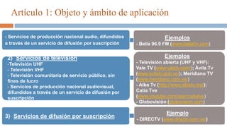 Artículo 1: Objeto y ámbito de aplicación
3) Servicios de difusión por suscripción
2) Servicios de televisión
-Televisión UHF
- Televisión VHF
- Televisión comunitaria de servicio público, sin
fines de lucro
- Servicios de producción nacional audiovisual,
difundidos a través de un servicio de difusión por
suscripción
Ejemplos
- Televisión abierta (UHF y VHF):
Vale TV (www.valetv.com/); Ávila Tv
(www.avilatv.gob.ve/); Meridiano TV
(www.meridiano.com.ve/)
- Alba Tv (http://www.albatv.org/);
Catia Tve
(www.youtube.com/user/catiatve)
- Globovisión (globovision.com)
Ejemplo
- DIRECTV (www.directv.com.ve/)
- Servicios de producción nacional audio, difundidos
a través de un servicio de difusión por suscripción
Ejemplos
- Bella 96.9 FM (www.bellafm.com)
 