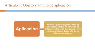 Artículo 1: Objeto y ámbito de aplicación
Aplicación
Además, quedan sujetas a esta ley
otras modalidades de servicios de
difusión audiovisual que surjan como
consecuencia del desarrollo de las
telecomunicaciones
 