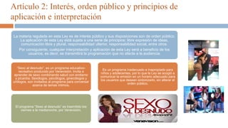 Artículo 2: Interés, orden público y principios de
aplicación e interpretación
La materia regulada en esta Ley es de interés público y sus disposiciones son de orden público.
La aplicación de esta Ley está sujeta a una serie de principios: libre expresión de ideas,
comunicación libre y plural, responsabilidad ulterior, responsabilidad social, entre otros.
Por consiguiente, cualquier interpretación y aplicación de esta Ley será a beneficio de los
usuarios, es decir, se transmitirá la programación que no afecte a la audiencia.
“Sexo al desnudo”, es un programa educativo-
recreativo producido por Venevisión. Invita a
aprender de sexo combinando salud con erotismo
y picardía. Sexólogos, psicólogos, ginecólogos y
urólogos, son invitados al programa para conversar
acerca de temas íntimos.
El programa “Sexo al desnudo” es trasmitido los
viernes a la medianoche, por Venevisión.
Es un programa inadecuado e inapropiado para
niños y adolecentes, por lo que la Ley se acogió a
comunicar la emisión en un horario adecuado para
los usuarios que deseen sintonizarlo, sin alterar el
orden público.
 