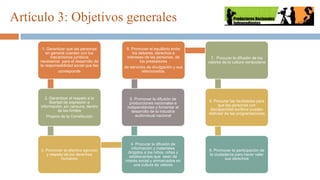 Artículo 3: Objetivos generales
1. Garantizar que las personas
en general cuenten con los
mecanismos jurídicos
necesarios para el desarrollo de
la responsabilidad social que les
corresponde
2. Garantizar el respeto a la
libertad de expresión e
información, sin censura, dentro
de los límites
Propios de la Constitución
3. Promover el efectivo ejercicio
y respeto de los derechos
humanos
4. Procurar la difusión de
información y materiales
dirigidos a los niños, niñas y
adolescentes que sean de
interés social y enmarcados en
una cultura de valores
5. Promover la difusión de
producciones nacionales e
independientes y fomentar el
desarrollo de la industria
audiovisual nacional
6. Promover el equilibrio entre
los deberes, derechos e
intereses de las personas, de
los prestadores
de servicios de divulgación y sus
relacionados.
7. Procurar la difusión de los
valores de la cultura venezolana
8. Procurar las facilidades para
que las personas con
discapacidad auditiva puedan
disfrutar de las programaciones
9. Promover la participación de
la ciudadanía para hacer valer
sus derechos
 