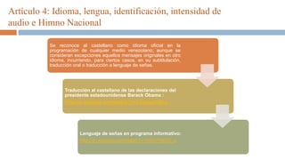 Artículo 4: Idioma, lengua, identificación, intensidad de
audio e Himno Nacional
Se reconoce al castellano como idioma oficial en la
programación de cualquier medio venezolano; aunque se
consideran excepciones aquellos mensajes originales en otro
idioma, incurriendo, para ciertos casos, en su subtitulación,
traducción oral o traducción a lenguaje de señas.
Traducción al castellano de las declaraciones del
presidente estadounidense Barack Obama :
http://m.youtube.com/watch?v=TVn2qwTN2-s
Lenguaje de señas en programa informativo:
http://m.youtube.com/watch?v=54XcYNjOC_c
 
