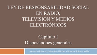 LEY DE RESPONSABILIDAD SOCIAL
EN RADIO,
TELEVISIÓN Y MEDIOS
ELECTRÓNICOS
Capítulo I
Disposiciones generales
Alzurutt- Gutiérrez- Lattarulo – Méndez – Moreno- Suárez - Vallés
 