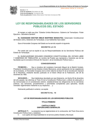 Ley de Responsabilidades de los Servidores Públicos del Estado de Tamaulipas
Última reforma POE No. 59 15-05-2013
Decreto LII-10
Fecha de expedición 29 de febrero de 1984
Fecha de promulgación 1 de marzo de 1984
Fecha de publicación Periódico Oficial número 18 de fecha 3 de marzo de 1984.
Periódico Oficial del Estado Página 1 de 22
LEY DE RESPONSABILIDADES DE LOS SERVIDORES
PÚBLICOS DEL ESTADO
Al margen un sello que dice: “Estados Unidos Mexicanos.- Gobierno de Tamaulipas.- Poder
Ejecutivo.- Secretaría General”.
EL CIUDADANO DOCTOR EMILIO MARTINES MANAUTOU, Gobernador Constitucional
del Estado Libre y Soberano de Tamaulipas, a sus habitantes hace saber:
Que el Honorable Congreso del Estado se ha servido expedir el siguiente
DECRETO LII-10
Por medio del cual se expide la Ley de Responsabilidades de los Servidores Públicos del
Estado de Tamaulipas.
EL QUINCUAGÉSIMO SEGUNDO CONGRESO CONSTITUCIONAL DEL ESTADO LIBRE
Y SOBERANO DE TAMAULIPAS, en nombre del Pueblo que representa y haciendo uso de las
facultades que le concede el Artículo 58, fracción I, de la Constitución Política local, y
CONSIDERANDO
PRIMERO.- Que a iniciativa del ciudadano licenciado Miguel de la Madrid Hurtado,
Presidente Constitucional de los Estados Unidos Mexicanos, previa aprobación de las Legislaturas
de los Estados, el Honorable Congreso de la Unión reformó el título IV de la Constitución General
de la República, mediante decreto publicado en el Diario Oficial de la Federación, del 28 de
diciembre de 1982.
SEGUNDO.- Que habiéndose decretado por esa Soberanía, con fecha 29 de diciembre
del año pasado, las reformas al Título XI de la Constitución Política local, a efecto de adecuarlo a
las mencionadas en el considerando anterior, estableciéndose las obligaciones de los servidores
públicos, sus sanciones, procedimientos y autoridades competentes para aplicarlas, resulta
menester reglamentarlo mediante la Ley respectiva. . . y
Estimando justificado lo anterior, se expide
DECRETO No. 10
LEY DE RESPONSABILIDADES DE LOS SERVIDORES PÚBLICOS
TÍTULO PRIMERO
CAPÍTULO ÚNICO
DISPOSICIONES GENERALES
ARTÍCULO 1º.- La presente Ley es reglamentaria en lo conducente, del Título Once de la
Constitución Política local, y establece:
I.- Los sujetos de responsabilidad en el servicio público Estatal y Municipal;
 
