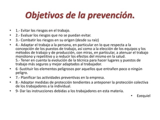 Objetivos de la prevención. 
• 1.- Evitar los riesgos en el trabajo. 
• 2.- Evaluar los riesgos que no se puedan evitar. 
• 3.- Combatir los riesgos en su origen (desde su raíz) 
• 4.- Adaptar el trabajo a la persona, en particular en lo que respecta a la 
concepción de los puestos de trabajo, así como a la elección de los equipos y los 
métodos de trabajo y de producción, con miras, en particular, a atenuar el trabajo 
monótono y repetitivo y a reducir los efectos del mismo en la salud. 
5.- Tener en cuenta la evolución de la técnica para hacer lugares y puestos de 
trabajo más seguros y mejor adaptados al trabajador. 
• 6 -Sustituir los elementos peligrosos por aquellos que entrañen poco o ningún 
peligro. 
• 7.- Planificar las actividades preventivas en la empresa. 
• 8.- Adoptar medidas de protección tendientes a anteponer la protección colectiva 
de los trabajadores a la individual. 
• 9- Dar las instrucciones debidas a los trabajadores en esta materia. 
• Ezequiel 
 