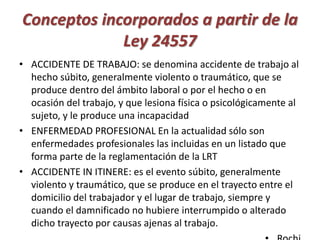 Conceptos incorporados a partir de la 
Ley 24557 
• ACCIDENTE DE TRABAJO: se denomina accidente de trabajo al 
hecho súbito, generalmente violento o traumático, que se 
produce dentro del ámbito laboral o por el hecho o en 
ocasión del trabajo, y que lesiona física o psicológicamente al 
sujeto, y le produce una incapacidad 
• ENFERMEDAD PROFESIONAL En la actualidad sólo son 
enfermedades profesionales las incluidas en un listado que 
forma parte de la reglamentación de la LRT 
• ACCIDENTE IN ITINERE: es el evento súbito, generalmente 
violento y traumático, que se produce en el trayecto entre el 
domicilio del trabajador y el lugar de trabajo, siempre y 
cuando el damnificado no hubiere interrumpido o alterado 
dicho trayecto por causas ajenas al trabajo. 
• Rochi 
 