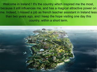 Welcome in Ireland ! It's the country which inspired me the most,
because it still influences me, and has a magical attractive power on
me. Indeed, I missed a job as french teacher assistant in Ireland less
than two years ago, and I keep the hope visiting one day this
country, within a short term.
 