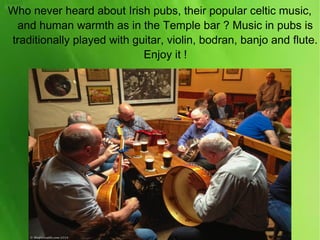 Who never heard about Irish pubs, their popular celtic music,
and human warmth as in the Temple bar ? Music in pubs is
traditionally played with guitar, violin, bodran, banjo and flute.
Enjoy it !
 